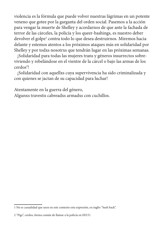 violencia es la férmula que puede volver nuestras ligrimas en un potente veneno que gotee por la garganta del orden social. Pasemos ala accién para vengar la muerte de Shelley y acordarnos de que ante la fachada de terror de las cérceles, la policia y los queer-bashings, es nuestro deber devolver el golpe! contra todo lo que desea destruirnos. Miremos hacia delante y estemos atentos a los proximos ataques mds en solidaridad por Shelley y por todxs nosotrxs que tendrén lugar en las préximas semanas.  Solidaridad para todas las mujeres trans y géneros insurrectos sobre- viviendo y rebelindose en el vientre de la circel o bajo las armas de los cerdos’!  Solidaridad con aquellxs cuya supervivencia ha sido criminalizada y con quienes se jactan de su capacidad para luchar!  Atentamente en la guerra del género, Algunxs travestis cabreadxs armadxs con cuchillos.  T s cammlidad o usen e este contesto st expresian, e inglés " back’  2°Pige cerdos,forma comin de I s policis n EEUU. 